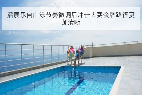 潘展乐自由泳节奏微调后冲击大赛金牌路径更加清晰
