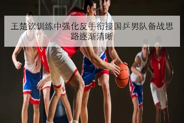 王楚钦训练中强化反手衔接国乒男队备战思路逐渐清晰